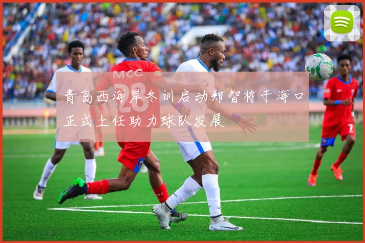 青岛西海岸冬训启动郑智将于海口正式上任助力球队发展