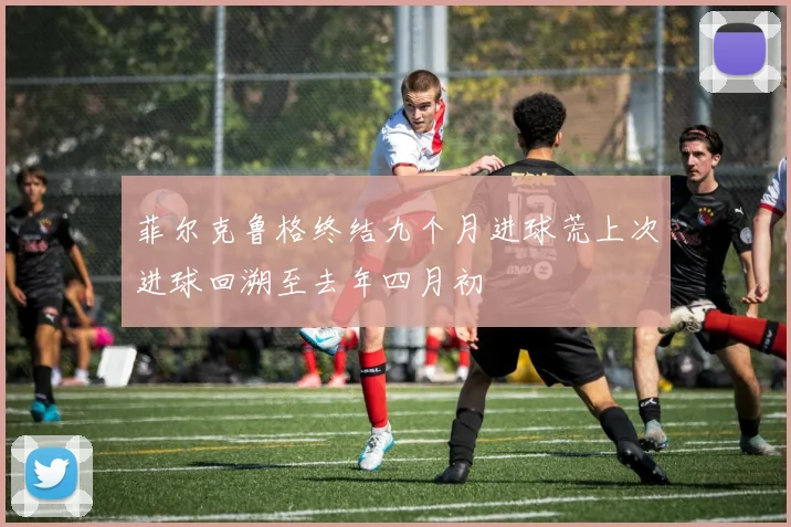菲尔克鲁格终结九个月进球荒上次进球回溯至去年四月初
