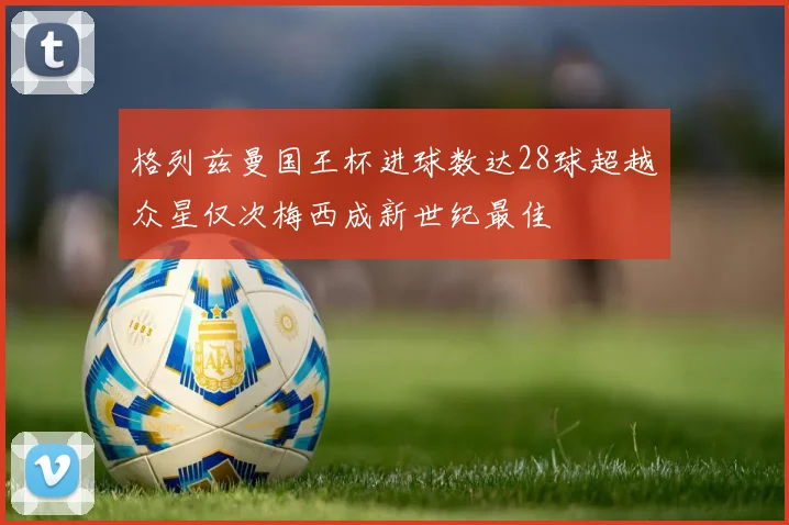 格列兹曼国王杯进球数达28球超越众星仅次梅西成新世纪最佳