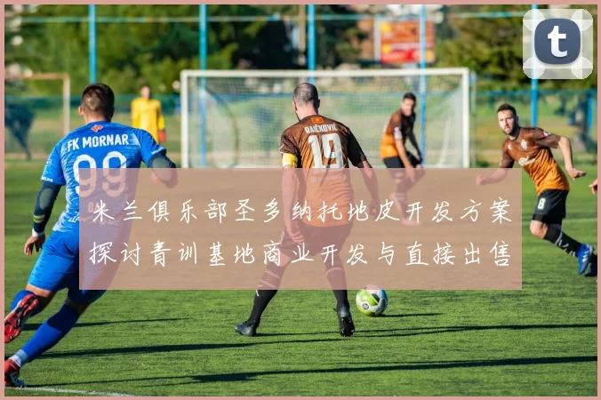 米兰俱乐部圣多纳托地皮开发方案探讨青训基地商业开发与直接出售的利弊分析