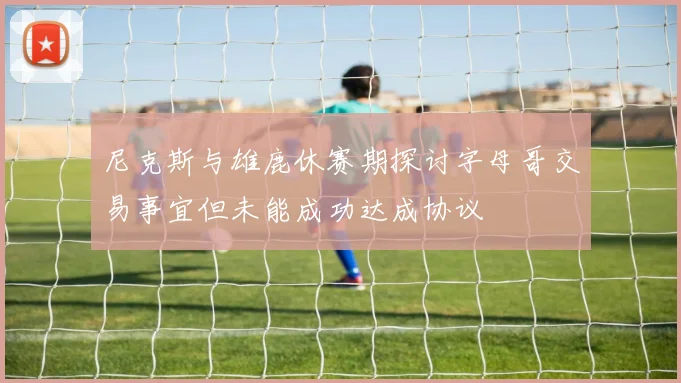尼克斯与雄鹿休赛期探讨字母哥交易事宜但未能成功达成协议