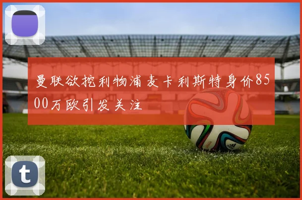 曼联欲挖利物浦麦卡利斯特身价8500万欧引发关注