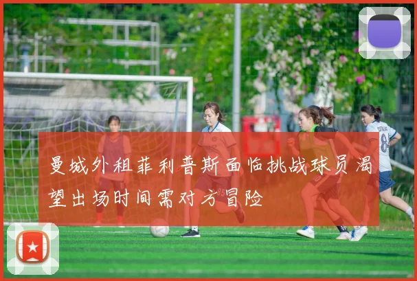 曼城外租菲利普斯面临挑战球员渴望出场时间需对方冒险