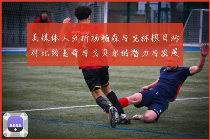 美媒体人分析杨瀚森与克林根目标对比约基奇与戈贝尔的潜力与发展方向