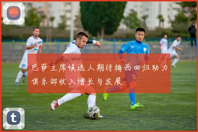 巴萨主席候选人期待梅西回归助力俱乐部收入增长与发展