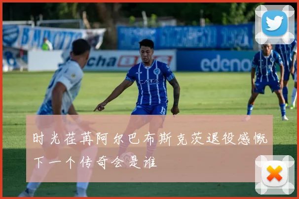 时光荏苒阿尔巴布斯克茨退役感慨下一个传奇会是谁