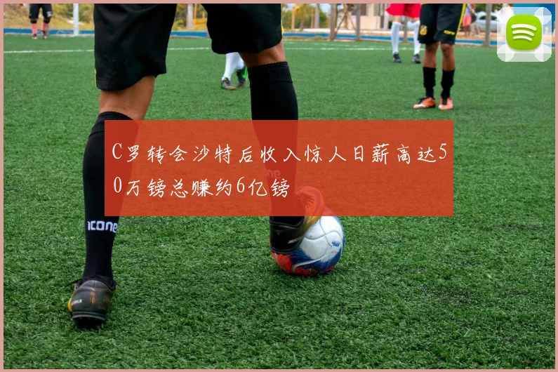 C罗转会沙特后收入惊人日薪高达50万镑总赚约6亿镑