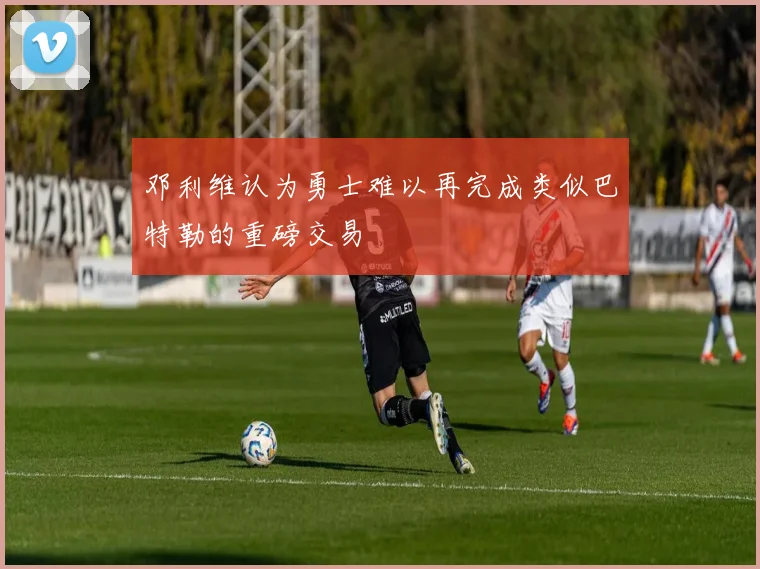 邓利维认为勇士难以再完成类似巴特勒的重磅交易