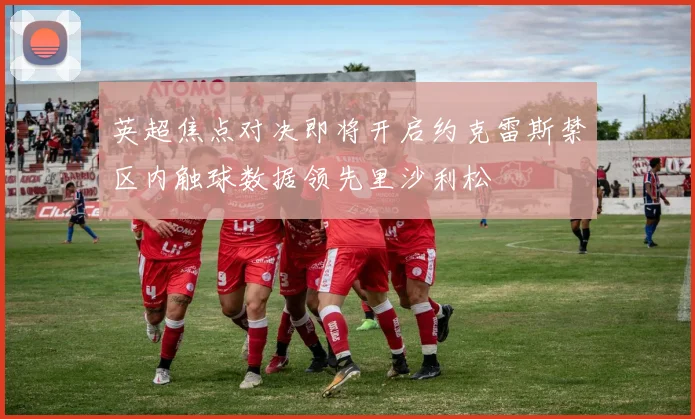英超焦点对决即将开启约克雷斯禁区内触球数据领先里沙利松