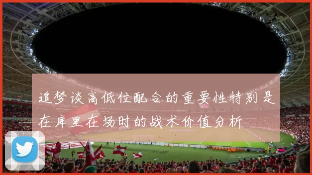 追梦谈高低位配合的重要性特别是在库里在场时的战术价值分析