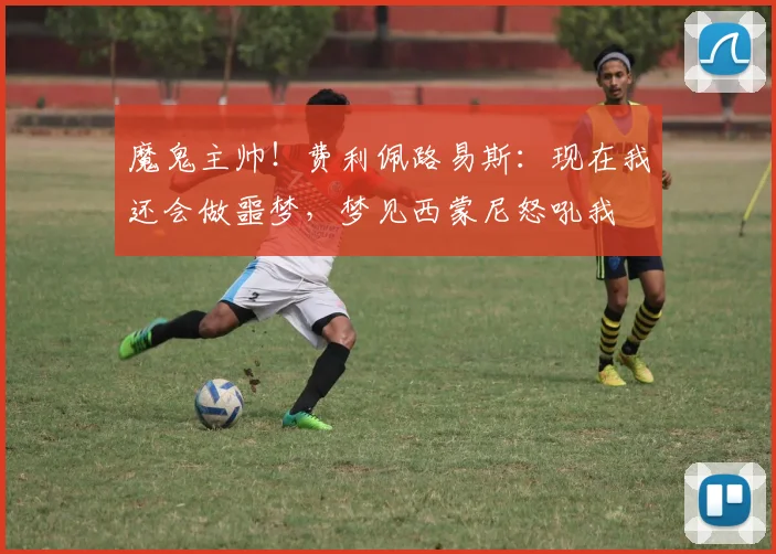 魔鬼主帅！费利佩路易斯：现在我还会做噩梦，梦见西蒙尼怒吼我