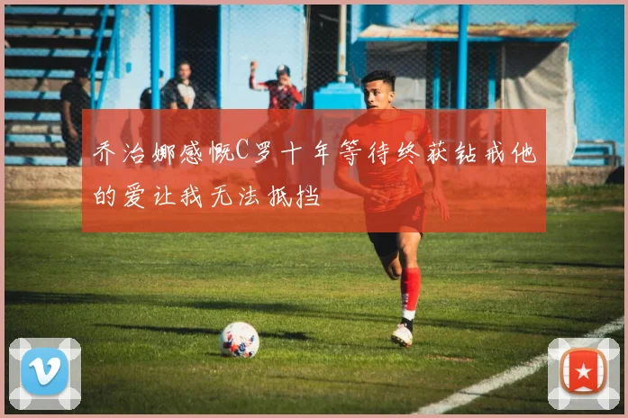 乔治娜感慨C罗十年等待终获钻戒他的爱让我无法抵挡