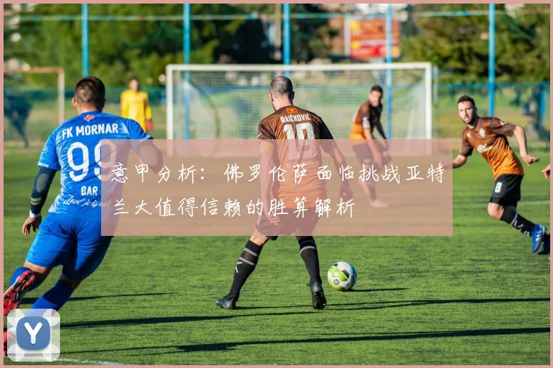 意甲分析：佛罗伦萨面临挑战亚特兰大值得信赖的胜算解析