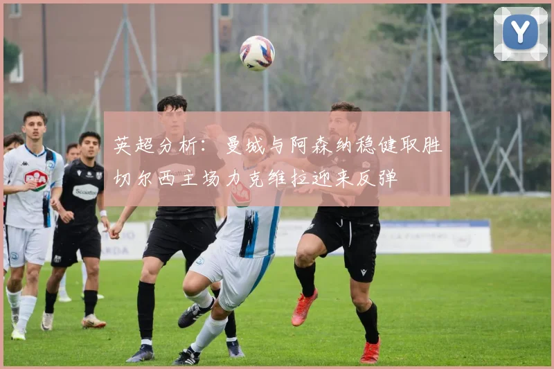 英超分析：曼城与阿森纳稳健取胜切尔西主场力克维拉迎来反弹