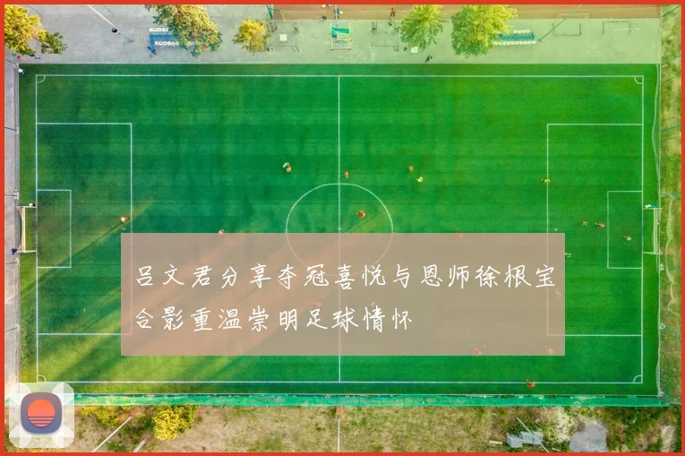 吕文君分享夺冠喜悦与恩师徐根宝合影重温崇明足球情怀