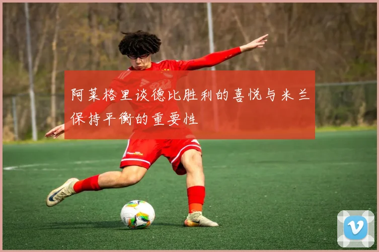 阿莱格里谈德比胜利的喜悦与米兰保持平衡的重要性