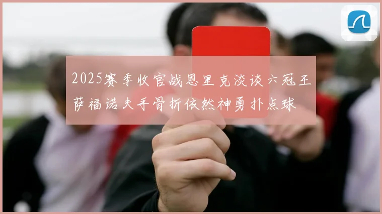 2025赛季收官战恩里克淡谈六冠王萨福诺夫手骨折依然神勇扑点球