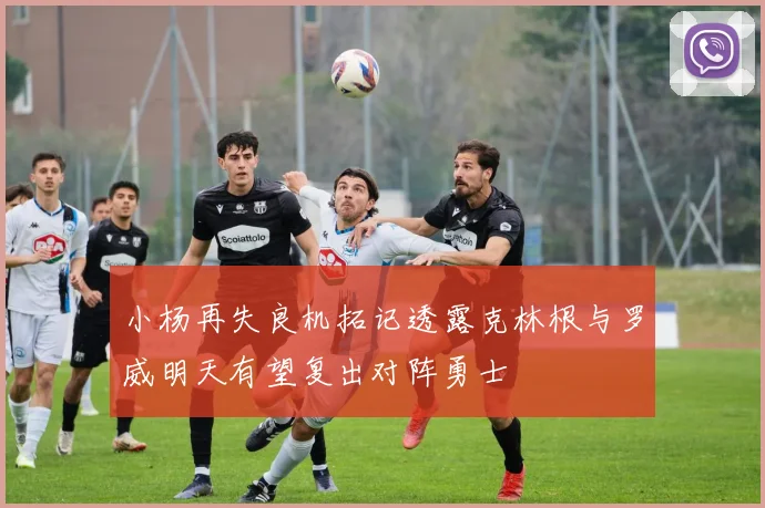 小杨再失良机拓记透露克林根与罗威明天有望复出对阵勇士
