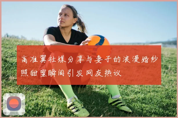 高准翼社媒分享与妻子的浪漫婚纱照甜蜜瞬间引发网友热议