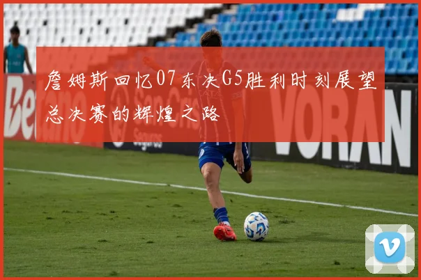 詹姆斯回忆07东决G5胜利时刻展望总决赛的辉煌之路