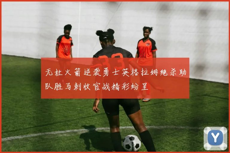 无杜火箭逆袭勇士英格拉姆绝杀助队胜马刺收官战精彩纷呈
