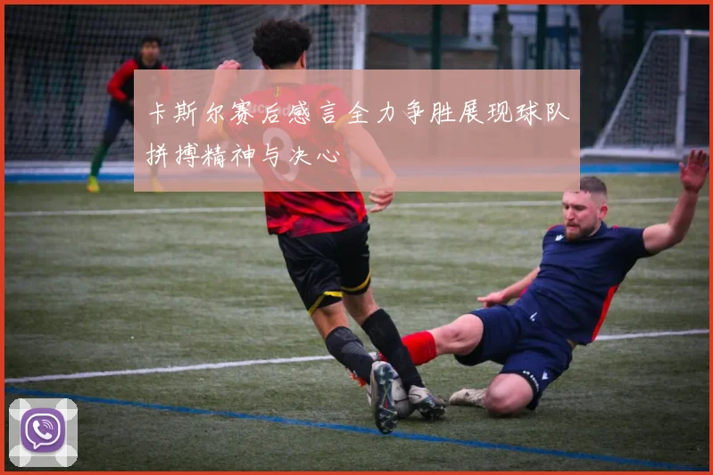 卡斯尔赛后感言全力争胜展现球队拼搏精神与决心