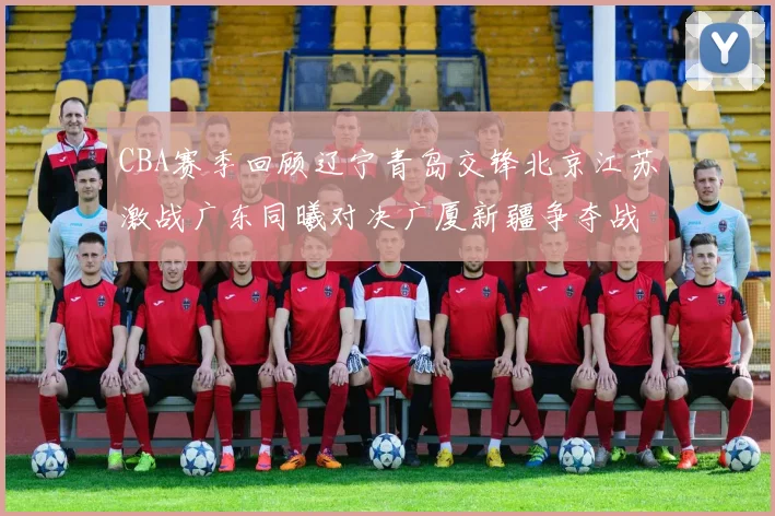 CBA赛季回顾辽宁青岛交锋北京江苏激战广东同曦对决广厦新疆争夺战精彩纷呈
