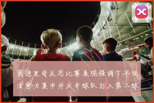 莫德里奇反思比赛表现强调下半场注意力集中并庆幸球队打入第二球