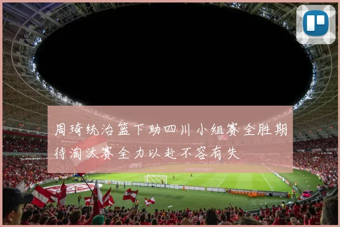 周琦统治篮下助四川小组赛全胜期待淘汰赛全力以赴不容有失