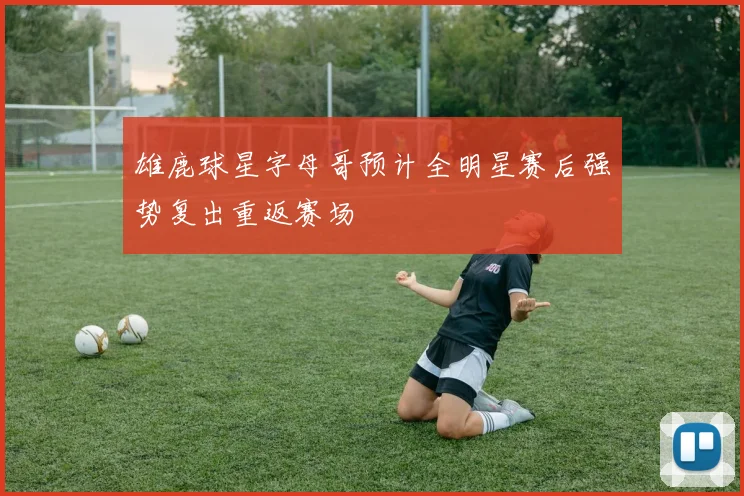雄鹿球星字母哥预计全明星赛后强势复出重返赛场