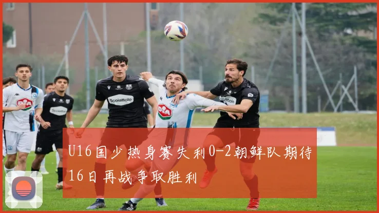 U16国少热身赛失利0-2朝鲜队期待16日再战争取胜利