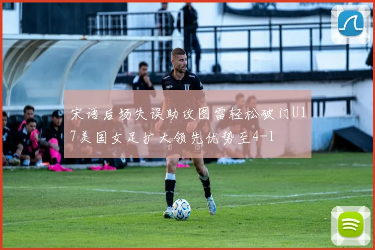 宋语后场失误助攻图雷轻松破门U17美国女足扩大领先优势至4-1