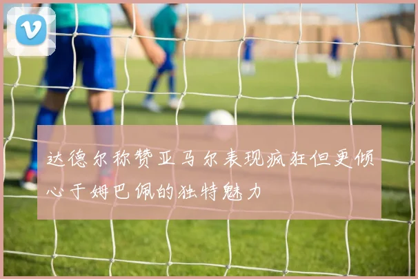 达德尔称赞亚马尔表现疯狂但更倾心于姆巴佩的独特魅力
