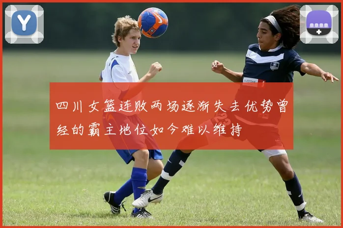 四川女篮连败两场逐渐失去优势曾经的霸主地位如今难以维持