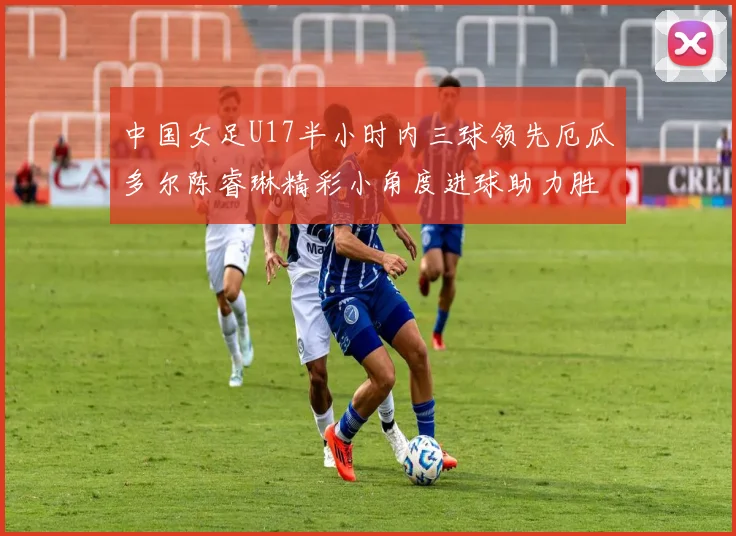 中国女足U17半小时内三球领先厄瓜多尔陈睿琳精彩小角度进球助力胜利